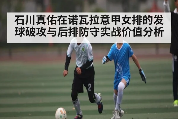 石川真佑在诺瓦拉意甲女排的发球破攻与后排防守实战价值分析