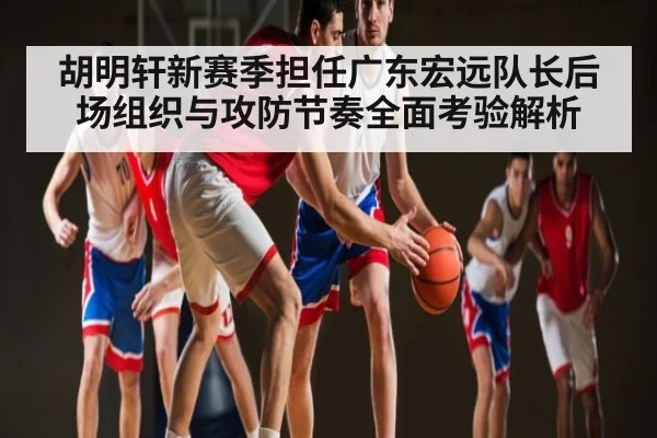 胡明轩新赛季担任广东宏远队长后场组织与攻防节奏全面考验解析
